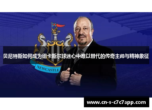 贝尼特斯如何成为纽卡斯尔球迷心中难以替代的传奇主帅与精神象征 贝尼特斯如何成为纽卡斯尔球迷心中难以替代的传奇主帅与精神象征