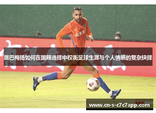 奥巴梅扬如何在国籍选择中权衡足球生涯与个人情感的复杂抉择